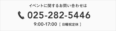 イベントに関するお問い合わせは025-256-1151　9：00〜17：00［ 日曜・祝日定休 ］